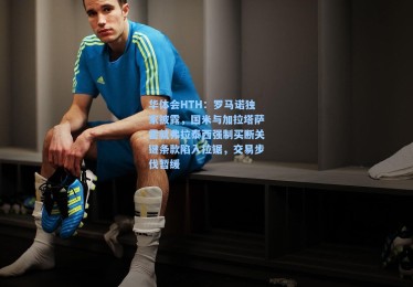 华体会HTH：罗马诺独家披露，国米与加拉塔萨雷就弗拉泰西强制买断关键条款陷入拉锯，交易步伐暂缓