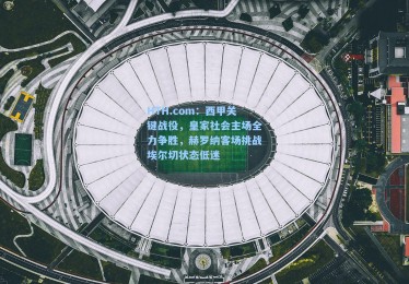 HTH.com：西甲关键战役，皇家社会主场全力争胜，赫罗纳客场挑战埃尔切状态低迷