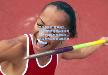 华体会体育-意甲风云，莱切对阵罗马与萨索洛对阵尤文图斯的对决预测—进攻火力与欧冠资格的关键战役