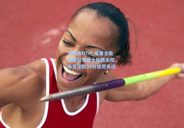 华体会HTH_库里全能表现引领勇士险胜太阳，布克空砍38分徒劳无功