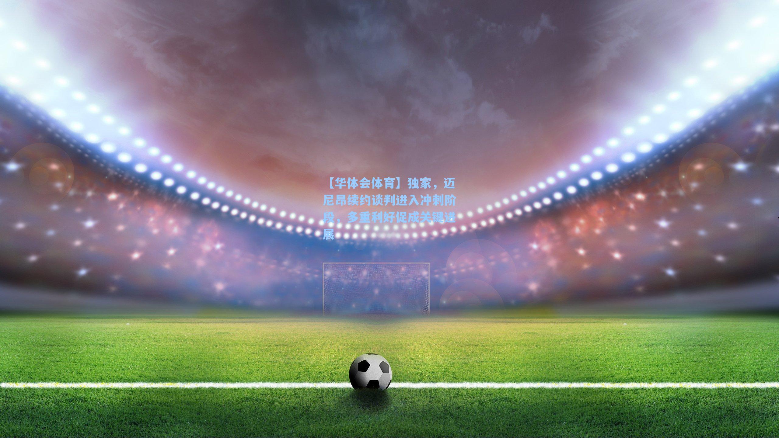 独家，迈尼昂续约谈判进入冲刺阶段，多重利好促成关键进展